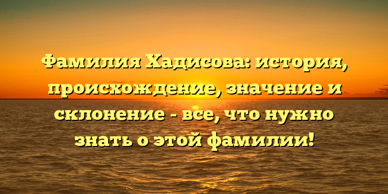 Фамилия Хадисова: история, происхождение, значение и склонение - все, что нужно знать о этой фамилии!