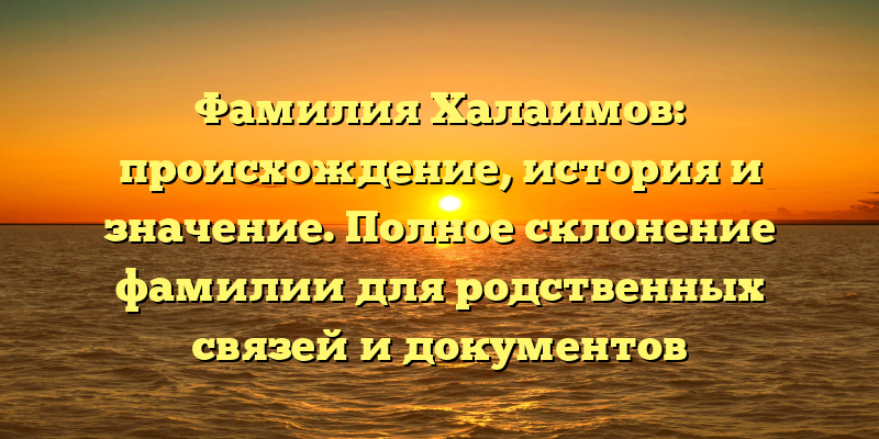 Фамилия Халаимов: происхождение, история и значение. Полное склонение фамилии для родственных связей и документов