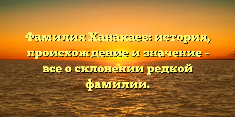 Фамилия Ханакаев: история, происхождение и значение - все о склонении редкой фамилии.