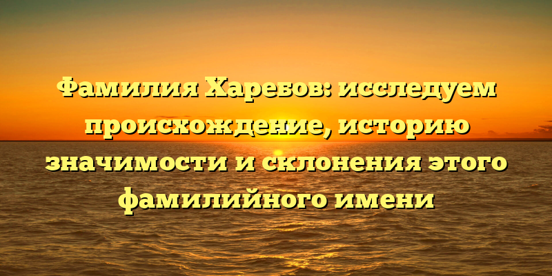 Фамилия Харебов: исследуем происхождение, историю значимости и склонения этого фамилийного имени