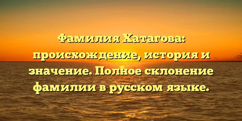 Фамилия Хатагова: происхождение, история и значение. Полное склонение фамилии в русском языке.