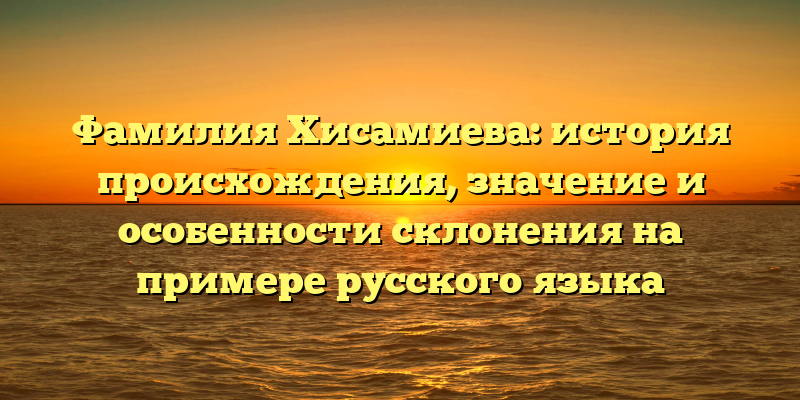 Фамилия Хисамиева: история происхождения, значение и особенности склонения на примере русского языка