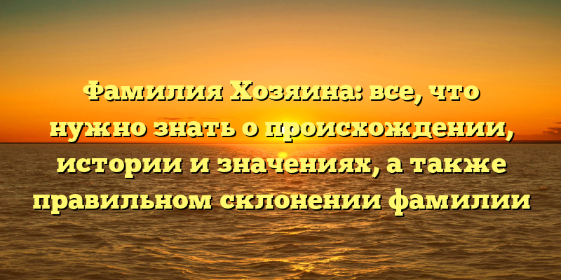 Фамилия Хозяина: все, что нужно знать о происхождении, истории и значениях, а также правильном склонении фамилии