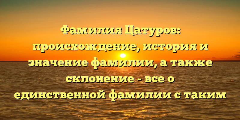 Фамилия Цатуров: происхождение, история и значение фамилии, а также склонение - все о единственной фамилии с таким названием
