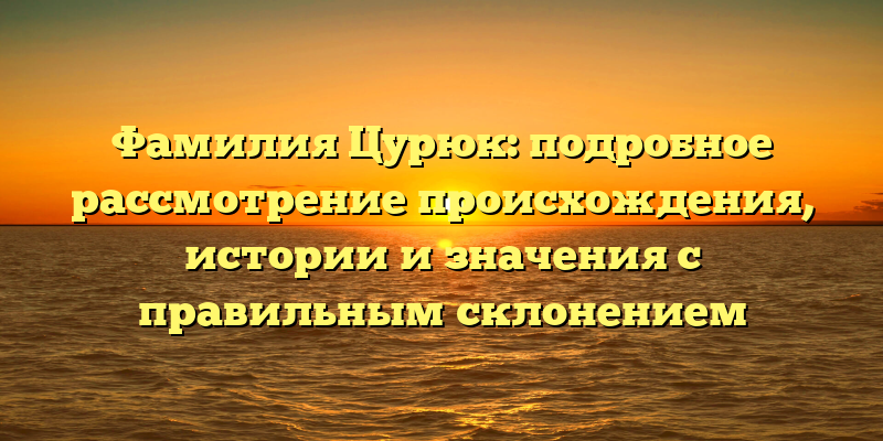 Фамилия Цурюк: подробное рассмотрение происхождения, истории и значения с правильным склонением