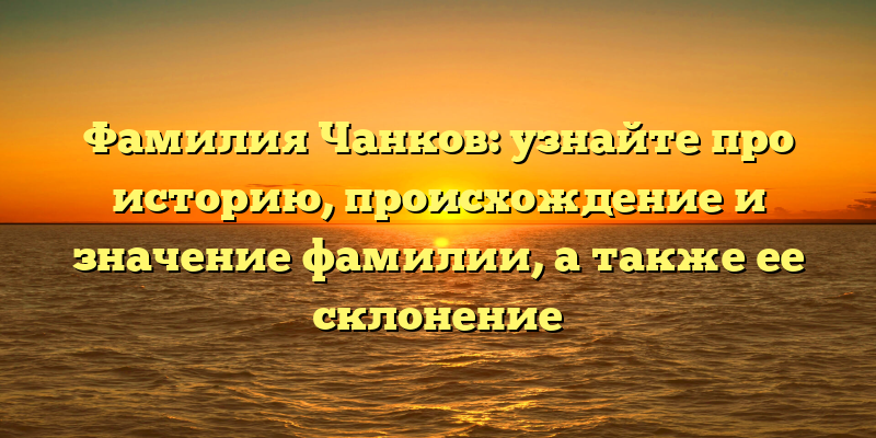 Фамилия Чанков: узнайте про историю, происхождение и значение фамилии, а также ее склонение