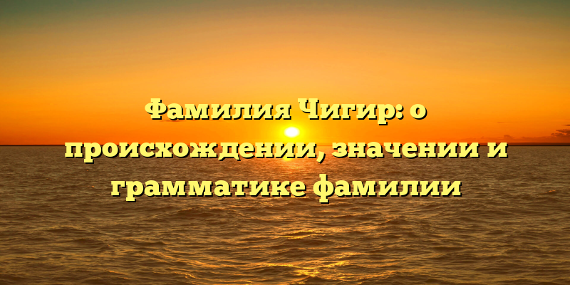 Фамилия Чигир: о происхождении, значении и грамматике фамилии
