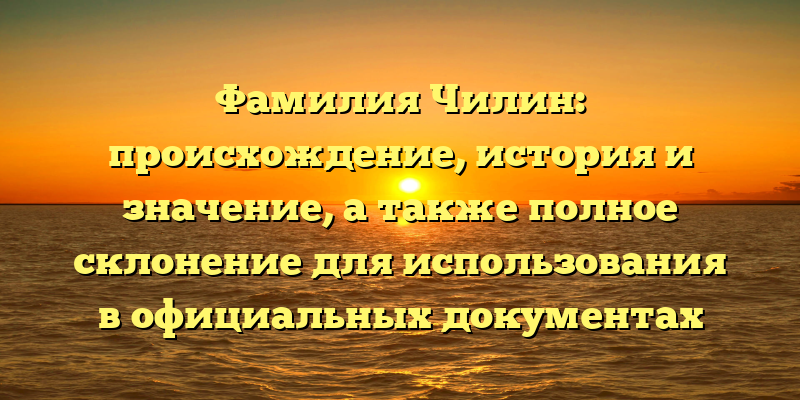 Фамилия Чилин: происхождение, история и значение, а также полное склонение для использования в официальных документах