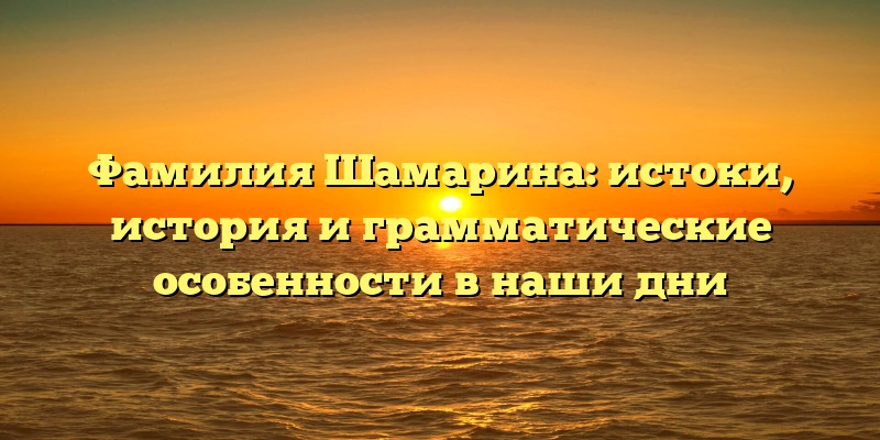 Фамилия Шамарина: истоки, история и грамматические особенности в наши дни