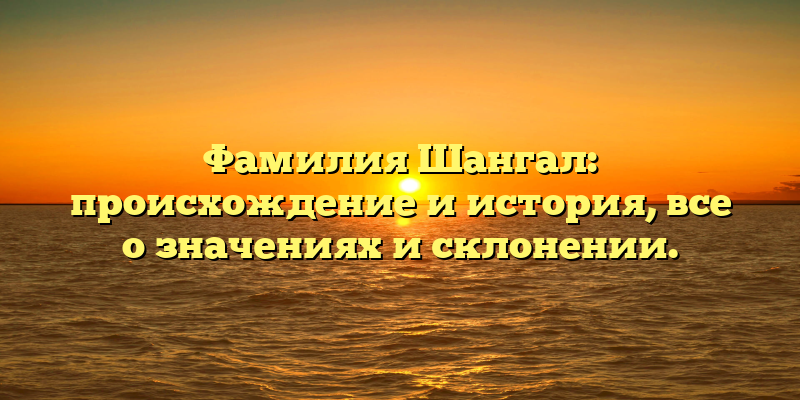 Фамилия Шангал: происхождение и история, все о значениях и склонении.