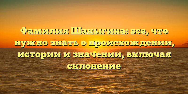 Фамилия Шаныгина: все, что нужно знать о происхождении, истории и значении, включая склонение