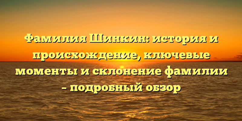 Фамилия Шинкин: история и происхождение, ключевые моменты и склонение фамилии – подробный обзор