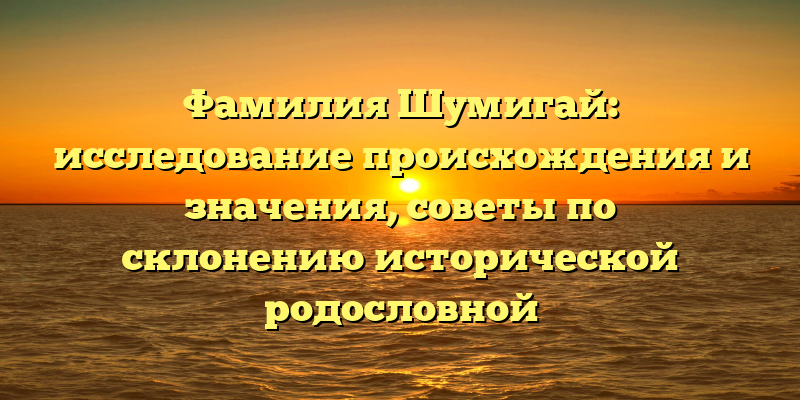 Фамилия Шумигай: исследование происхождения и значения, советы по склонению исторической родословной