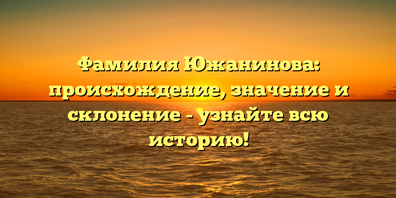 Фамилия Южанинова: происхождение, значение и склонение - узнайте всю историю!