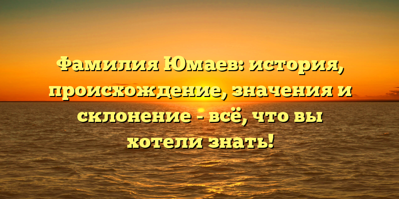 Фамилия Юмаев: история, происхождение, значения и склонение - всё, что вы хотели знать!
