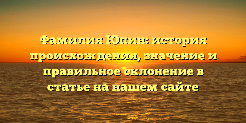 Фамилия Юпин: история происхождения, значение и правильное склонение в статье на нашем сайте