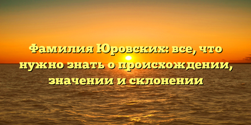 Фамилия Юровских: все, что нужно знать о происхождении, значении и склонении