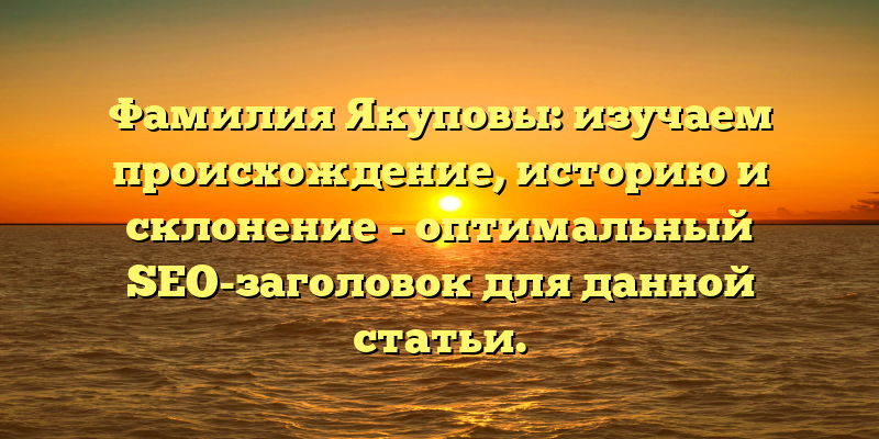 Фамилия Якуповы: изучаем происхождение, историю и склонение - оптимальный SEO-заголовок для данной статьи.