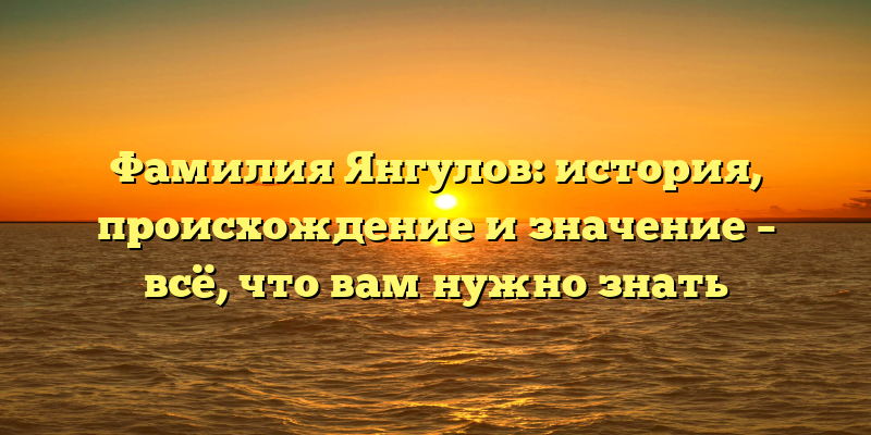 Фамилия Янгулов: история, происхождение и значение – всё, что вам нужно знать