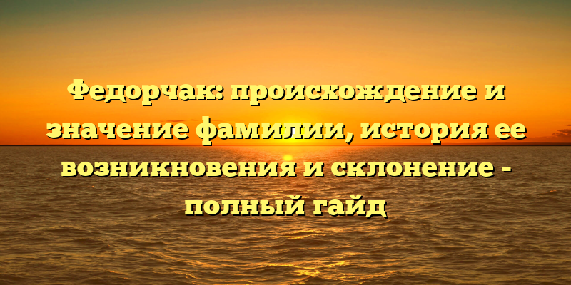 Федорчак: происхождение и значение фамилии, история ее возникновения и склонение - полный гайд