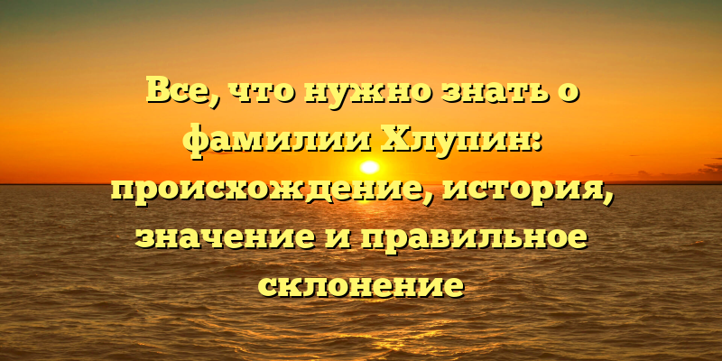 Все, что нужно знать о фамилии Хлупин: происхождение, история, значение и правильное склонение