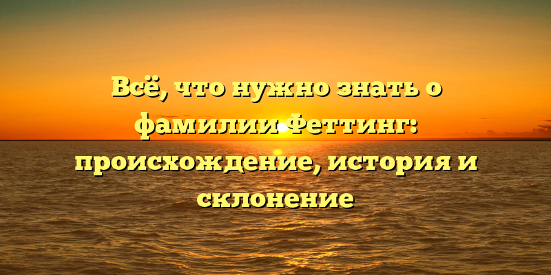Всё, что нужно знать о фамилии Феттинг: происхождение, история и склонение