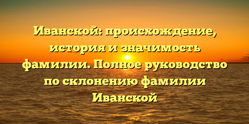 Иванской: происхождение, история и значимость фамилии. Полное руководство по склонению фамилии Иванской