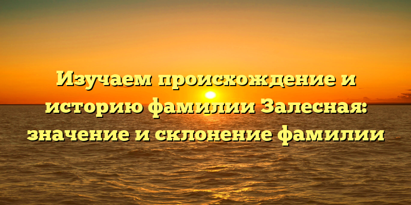 Изучаем происхождение и историю фамилии Залесная: значение и склонение фамилии