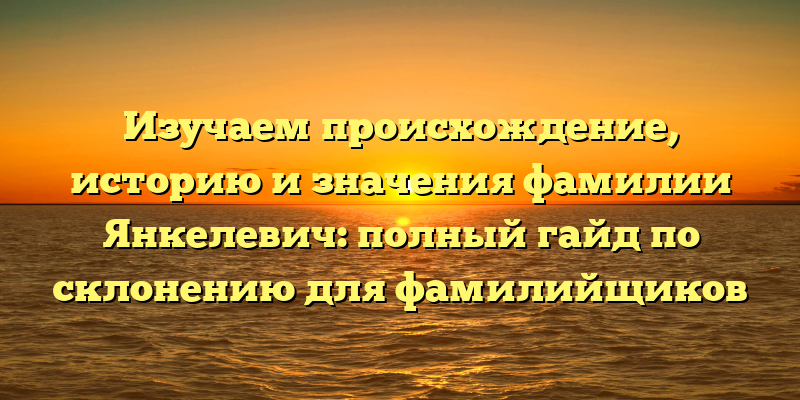 Изучаем происхождение, историю и значения фамилии Янкелевич: полный гайд по склонению для фамилийщиков