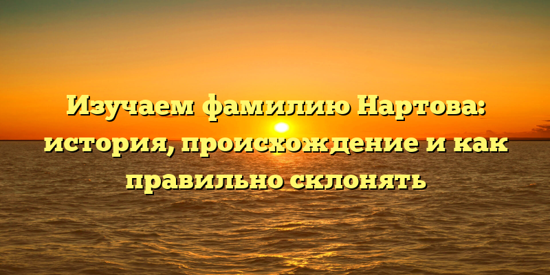 Изучаем фамилию Нартова: история, происхождение и как правильно склонять
