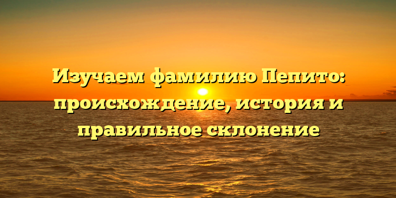 Изучаем фамилию Пепито: происхождение, история и правильное склонение