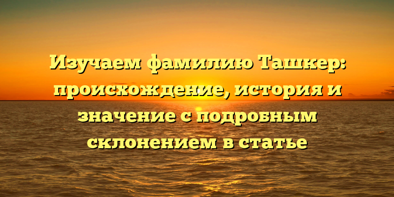 Изучаем фамилию Ташкер: происхождение, история и значение с подробным склонением в статье