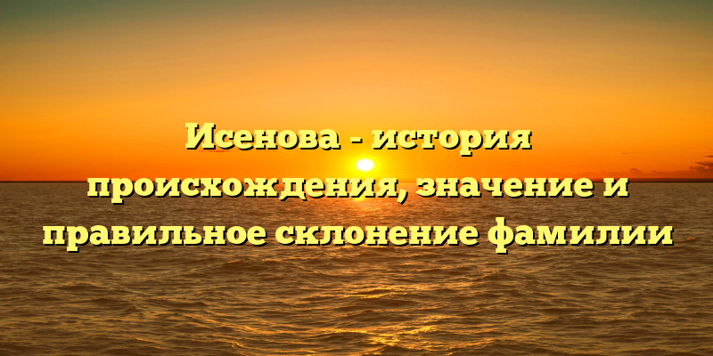 Исенова - история происхождения, значение и правильное склонение фамилии
