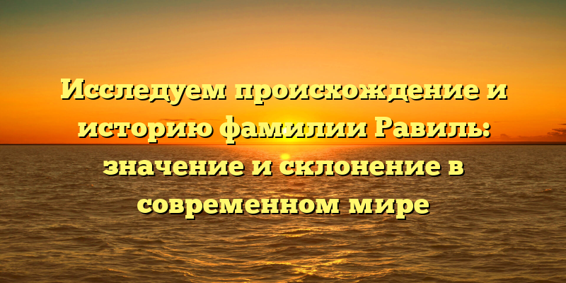 Исследуем происхождение и историю фамилии Равиль: значение и склонение в современном мире