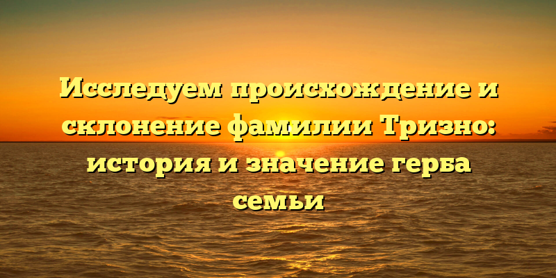 Исследуем происхождение и склонение фамилии Тризно: история и значение герба семьи