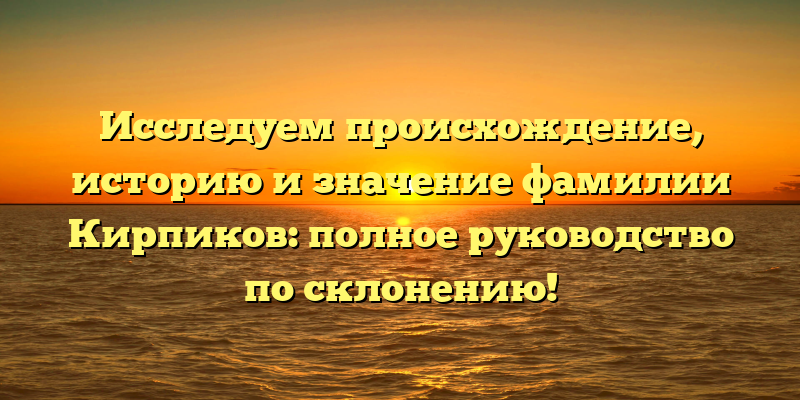 Исследуем происхождение, историю и значение фамилии Кирпиков: полное руководство по склонению!