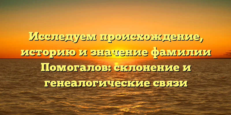 Исследуем происхождение, историю и значение фамилии Помогалов: склонение и генеалогические связи