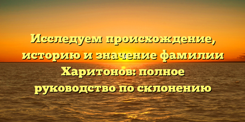 Исследуем происхождение, историю и значение фамилии Харитонов: полное руководство по склонению