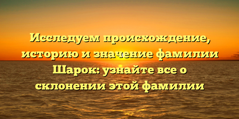 Исследуем происхождение, историю и значение фамилии Шарок: узнайте все о склонении этой фамилии