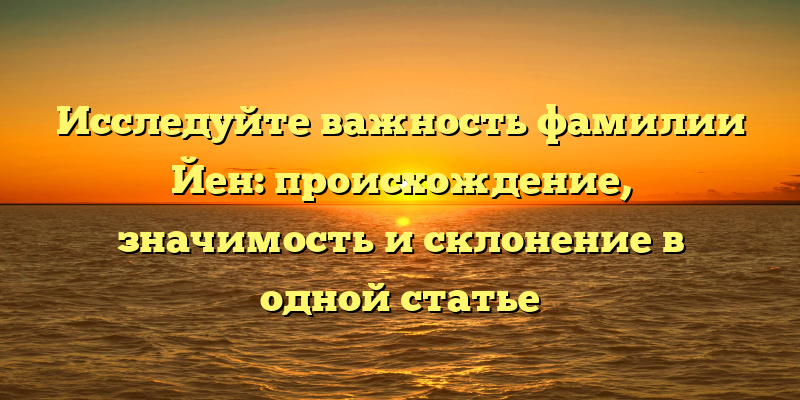 Исследуйте важность фамилии Йен: происхождение, значимость и склонение в одной статье