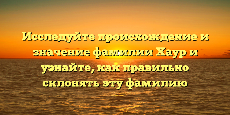 Исследуйте происхождение и значение фамилии Хаур и узнайте, как правильно склонять эту фамилию