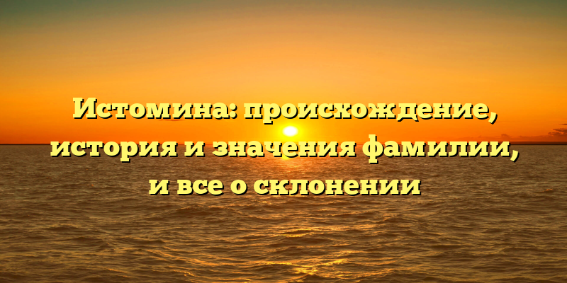 Истомина: происхождение, история и значения фамилии, и все о склонении
