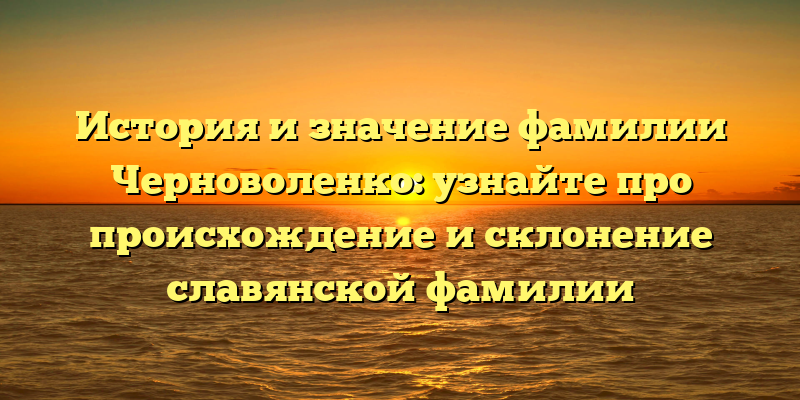 История и значение фамилии Черноволенко: узнайте про происхождение и склонение славянской фамилии
