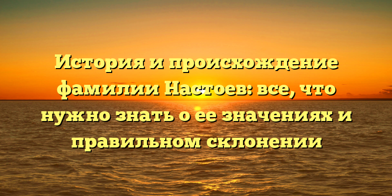 История и происхождение фамилии Настоев: все, что нужно знать о ее значениях и правильном склонении