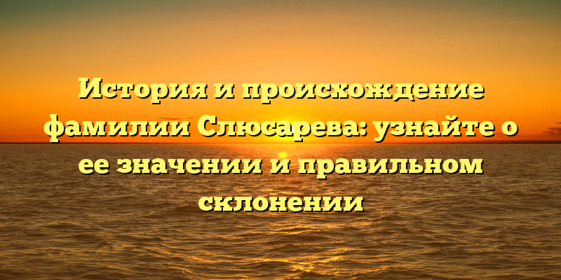 История и происхождение фамилии Слюсарева: узнайте о ее значении и правильном склонении