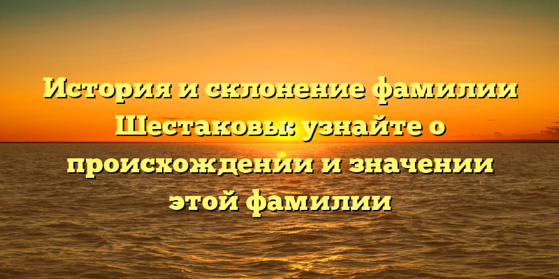 История и склонение фамилии Шестаковы: узнайте о происхождении и значении этой фамилии