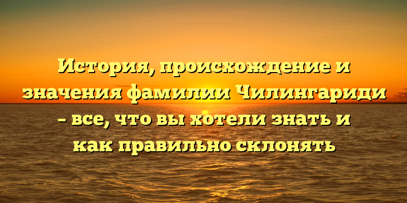 История, происхождение и значения фамилии Чилингариди – все, что вы хотели знать и как правильно склонять