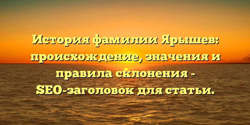 История фамилии Ярышев: происхождение, значения и правила склонения - SEO-заголовок для статьи.