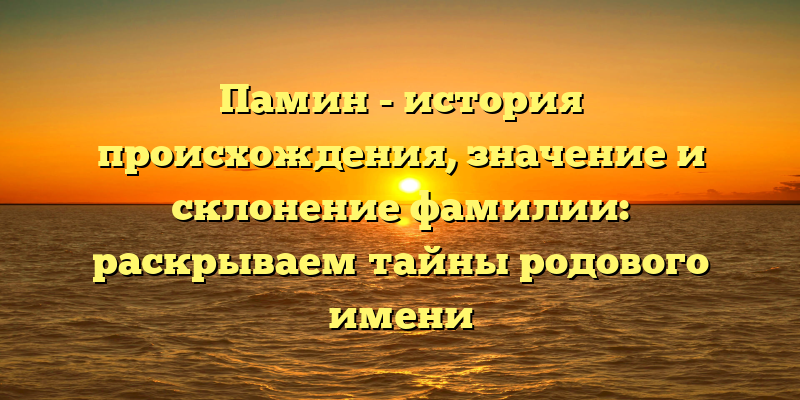 Памин - история происхождения, значение и склонение фамилии: раскрываем тайны родового имени