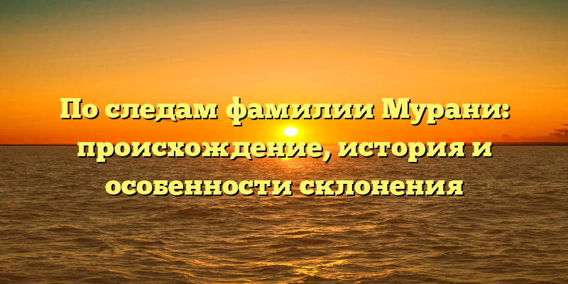 По следам фамилии Мурани: происхождение, история и особенности склонения